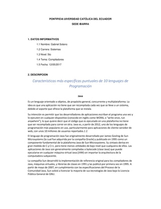 PONTIFICIA UIVERSIDAD CATÓLICA DEL ECUADOR
SEDE IBARRA
1. DATOS INFORMATIVOS
1.1 Nombre: Gabriel Solano
1.2 Carrera: Sistemas
1.3 Nivel: 5to
1.4 Tema: Compiladores
1.5 Fecha: 12/05/2017
2. DESCRIPCION
Características más específicas puntuales de 10 lenguajes de
Programación
Java
Es un lenguaje orientado a objetos, de propósito general, concurrente y multiplataforma. La
idea es que una aplicación no tiene que ser recompilada cada vez que se lleve a un sistema,
debido al soporte que ofrece la plataforma que se instala.
Su intención es permitir que los desarrolladores de aplicaciones escriban el programa una vez y
lo ejecuten en cualquier dispositivo (conocido en inglés como WORA, o "write once, run
anywhere"), lo que quiere decir que el código que es ejecutado en una plataforma no tiene
que ser recompilado para correr en otra. Java es, a partir de 2012, uno de los lenguajes de
programación más populares en uso, particularmente para aplicaciones de cliente-servidor de
web, con unos 10 millones de usuarios reportados.1 2
El lenguaje de programación Java fue originalmente desarrollado por James Gosling de Sun
Microsystems (la cual fue adquirida por la compañía Oracle) y publicado en 1995 como un
componente fundamental de la plataforma Java de Sun Microsystems. Su sintaxis deriva en
gran medida de C y C++, pero tiene menos utilidades de bajo nivel que cualquiera de ellos. Las
aplicaciones de Java son generalmente compiladas a bytecode (clase Java) que puede
ejecutarse en cualquier máquina virtual Java (JVM) sin importar la arquitectura de la
computadora subyacente.
La compañía Sun desarrolló la implementación de referencia original para los compiladores de
Java, máquinas virtuales, y librerías de clases en 1991 y las publicó por primera vez en 1995. A
partir de mayo de 2007, en cumplimiento con las especificaciones del Proceso de la
Comunidad Java, Sun volvió a licenciar la mayoría de sus tecnologías de Java bajo la Licencia
Pública General de GNU.
 