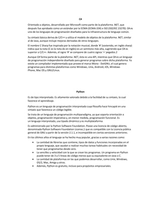 C#
Orientado a objetos, desarrollado por Microsoft como parte de la plataforma .NET, que
después fue aprobado como un estándar por la ECMA (ECMA-334) e ISO (ISO/IEC 23270). C# es
uno de los lenguajes de programación diseñados para la infraestructura de lenguaje común.
Su sintaxis básica deriva de C/C++ y utiliza el modelo de objetos de la plataforma .NET, similar
al de Java, aunque incluye mejoras derivadas de otros lenguajes.
El nombre C Sharp fue inspirado por la notación musical, donde '#' (sostenido, en inglés sharp)
indica que la nota (C es la nota do en inglés) es un semitono más alta, sugiriendo que C# es
superior a C/C++. Además, el signo '#' se compone de cuatro signos '+' pegados.2
Aunque C# forma parte de la plataforma .NET, ésta es una API, mientras que C# es un lenguaje
de programación independiente diseñado para generar programas sobre dicha plataforma. Ya
existe un compilador implementado que provee el marco Mono - DotGNU, el cual genera
programas para distintas plataformas como Windows, Unix, Android, iOS, Windows
Phone, Mac OS y GNU/Linux.
Python
Es de tipo interpretado. Es altamente valorado debido a la facilidad de su sintaxis, lo cual
favorece el aprendizaje.
Python es un lenguaje de programación interpretado cuya filosofía hace hincapié en una
sintaxis que favorezca un código legible.
Se trata de un lenguaje de programación multiparadigma, ya que soporta orientación a
objetos, programación imperativa y, en menor medida, programación funcional. Es
un lenguaje interpretado, usa tipado dinámico y es multiplataforma.
Es administrado por la Python Software Foundation. Posee una licencia de código abierto,
denominada Python Software Foundation License,1 que es compatible con la Licencia pública
general de GNU a partir de la versión 2.1.1, e incompatible en ciertas versiones anteriores.
En los últimos años el lenguaje se ha hecho muy popular, gracias a varias razones como:
• La cantidad de librerías que contiene, tipos de datos y funciones incorporadas en el
propio lenguaje, que ayudan a realizar muchas tareas habituales sin necesidad de
tener que programarlas desde cero.
• La sencillez y velocidad con la que se crean los programas. Un programa en Python
puede tener de 3 a 5 líneas de código menos que su equivalente en Java o C.
• La cantidad de plataformas en las que podemos desarrollar, como Unix, Windows,
OS/2, Mac, Amiga y otros.
• Además, Python es gratuito, incluso para propósitos empresariales.
 