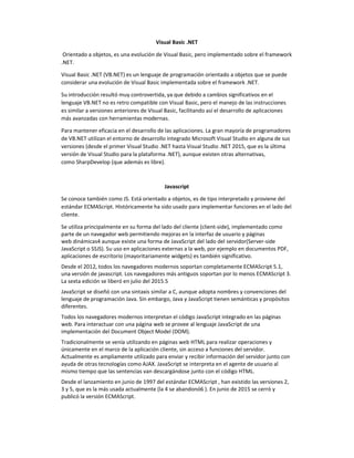 Visual Basic .NET
Orientado a objetos, es una evolución de Visual Basic, pero implementado sobre el framework
.NET.
Visual Basic .NET (VB.NET) es un lenguaje de programación orientado a objetos que se puede
considerar una evolución de Visual Basic implementada sobre el framework .NET.
Su introducción resultó muy controvertida, ya que debido a cambios significativos en el
lenguaje VB.NET no es retro compatible con Visual Basic, pero el manejo de las instrucciones
es similar a versiones anteriores de Visual Basic, facilitando así el desarrollo de aplicaciones
más avanzadas con herramientas modernas.
Para mantener eficacia en el desarrollo de las aplicaciones. La gran mayoría de programadores
de VB.NET utilizan el entorno de desarrollo integrado Microsoft Visual Studio en alguna de sus
versiones (desde el primer Visual Studio .NET hasta Visual Studio .NET 2015, que es la última
versión de Visual Studio para la plataforma .NET), aunque existen otras alternativas,
como SharpDevelop (que además es libre).
Javascript
Se conoce también como JS. Está orientado a objetos, es de tipo interpretado y proviene del
estándar ECMAScript. Históricamente ha sido usado para implementar funciones en el lado del
cliente.
Se utiliza principalmente en su forma del lado del cliente (client-side), implementado como
parte de un navegador web permitiendo mejoras en la interfaz de usuario y páginas
web dinámicas4 aunque existe una forma de JavaScript del lado del servidor(Server-side
JavaScript o SSJS). Su uso en aplicaciones externas a la web, por ejemplo en documentos PDF,
aplicaciones de escritorio (mayoritariamente widgets) es también significativo.
Desde el 2012, todos los navegadores modernos soportan completamente ECMAScript 5.1,
una versión de javascript. Los navegadores más antiguos soportan por lo menos ECMAScript 3.
La sexta edición se liberó en julio del 2015.5
JavaScript se diseñó con una sintaxis similar a C, aunque adopta nombres y convenciones del
lenguaje de programación Java. Sin embargo, Java y JavaScript tienen semánticas y propósitos
diferentes.
Todos los navegadores modernos interpretan el código JavaScript integrado en las páginas
web. Para interactuar con una página web se provee al lenguaje JavaScript de una
implementación del Document Object Model (DOM).
Tradicionalmente se venía utilizando en páginas web HTML para realizar operaciones y
únicamente en el marco de la aplicación cliente, sin acceso a funciones del servidor.
Actualmente es ampliamente utilizado para enviar y recibir información del servidor junto con
ayuda de otras tecnologías como AJAX. JavaScript se interpreta en el agente de usuario al
mismo tiempo que las sentencias van descargándose junto con el código HTML.
Desde el lanzamiento en junio de 1997 del estándar ECMAScript , han existido las versiones 2,
3 y 5, que es la más usada actualmente (la 4 se abandonó6 ). En junio de 2015 se cerró y
publicó la versión ECMAScript.
 