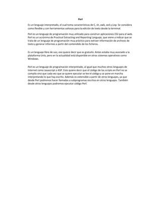 Perl
Es un lenguaje interpretado, el cual toma características de C, sh, awk, sed y Lisp. Se considera
como flexible y con herramientas valiosas para la edición de texto desde la terminal.
Perl es un lenguaje de programación muy utilizado para construir aplicaciones CGI para el web.
Perl es un acrónimo de Practical Extracting and Reporting Languaje, que viene a indicar que se
trata de un lenguaje de programación muy práctico para extraer información de archivos de
texto y generar informes a partir del contendido de los ficheros.
Es un lenguaje libre de uso, eso quiere decir que es gratuito. Antes estaba muy asociado a la
plataforma Uníx, pero en la actualidad está disponible en otros sistemas operativos como
Windows.
Perl es un lenguaje de programación interpretado, al igual que muchos otros lenguajes de
Internet como Javascript o ASP. Esto quiere decir que el código de los scripts en Perl no se
compila sino que cada vez que se quiere ejecutar se lee el código y se pone en marcha
interpretando lo que hay escrito. Además es extensible a partir de otros lenguajes, ya que
desde Perl podremos hacer llamadas a subprogramas escritos en otros lenguajes. También
desde otros lenguajes podremos ejecutar código Perl.
 