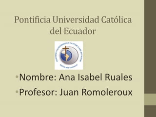 Pontificia Universidad Católica
          del Ecuador



•Nombre: Ana Isabel Ruales
•Profesor: Juan Romoleroux
 