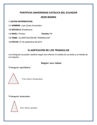 PONTIFICIA UNIVERSIDAD CATÓLICA DEL ECUADOR<br />SEDE-IBARRA<br />1. DATOS INFORMATIVOS<br />1.1 NOMBRE: Juan Carlos Armendáriz<br />1.2 ESCUELA: Arquitectura<br />1.3 NIVEL: Primero                               Paralelo:”B”<br />1.4 TEMA: “CLASIFICACIÓN DE TRIANGULOS”<br />1.5 FECHA: 07 de septiembre del 2010 <br />CLASIFICACIÓN DE LOS TRIANGULOS<br />Los triángulos se pueden clasificar según dos criterios: la medida de sus lados y la medida de sus ángulos.<br />Según sus lados<br />Triángulo equilátero<br />-60960324485                  <br /> Tres lados desiguales <br />Triángulo isósceles<br />120015238760<br />Dos lados iguales.<br /> <br />Triángulo escaleno<br />-60960191135 Tres lados desiguales<br /> <br /> <br />Según sus ángulos<br />Triángulo acutángulo<br />-156210214630 Tres ángulos agudos<br />Triángulo rectángulo<br />-32385577850UnángulorectoElladomayoreslahipotenusa.Los lados menores son los catetos.<br /> <br />Triángulo obtusángulo <br />348615445135<br />Un ángulo obtuso.<br /> <br />Clasificación según los lados y los ángulos<br />Los triángulos acutángulos pueden ser:<br />Triángulo acutángulo isósceles: con todos los ángulos agudos, siendo dos iguales, y el otro distinto, este triángulo es simétrico respecto de su altura.<br />Triángulo acutángulo escaleno: con todos sus ángulos agudos y todos diferentes, no tiene eje de simetría.<br />Triángulo acutángulo equilátero: sus tres lados y sus tres ángulos son iguales; las tres alturas son ejes de simetría (dividen al triángulo en dos triángulos iguales).<br />Los triángulos rectángulos pueden ser:<br />Triángulo rectángulo isósceles: con un ángulo recto y dos agudos iguales (de 45° cada uno), dos lados son iguales y el otro diferente: los lados iguales son los catetos y el diferente es la hipotenusa. Es simétrico respecto a la altura de la hipotenusa, que pasa por el ángulo recto.<br />Triángulo rectángulo escaleno: tiene un ángulo recto, y todos sus lados y ángulos son diferentes.<br />Los triángulos obtusángulos pueden ser:<br />Triángulo obtusángulo isósceles: tiene un ángulo obtuso, y dos lados iguales que son los que forman el ángulo obtuso; el otro lado es mayor que éstos dos.<br />Triángulo obtusángulo escaleno: tiene un ángulo obtuso y todos sus lados son diferentes.<br />Triánguloequiláteroisóscelesescalenoacutángulorectánguloobtusángulo<br />
