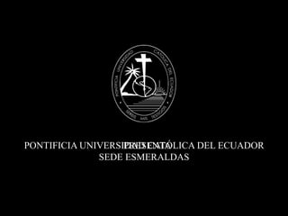 PONTIFICIA UNIVERSIDAD CATÓLICA DEL ECUADOR SEDE ESMERALDAS PRESENTA 