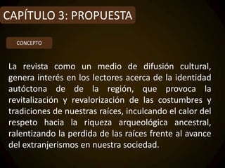 CAPÍTULO 3: PROPUESTA
  CONCEPTO



La revista como un medio de difusión cultural,
genera interés en los lectores acerca de la identidad
autóctona de de la región, que provoca la
revitalización y revalorización de las costumbres y
tradiciones de nuestras raíces, inculcando el calor del
respeto hacia la riqueza arqueológica ancestral,
ralentizando la perdida de las raíces frente al avance
del extranjerismos en nuestra sociedad.
 