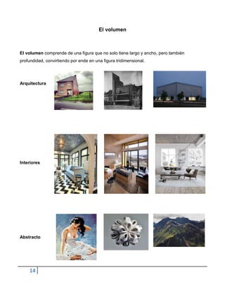 El volumen



El volumen comprende de una figura que no solo tiene largo y ancho, pero también
profundidad, convirtiendo por ende en una figura tridimensional.




Arquitectura




Interiores




Abstracto




    14
 