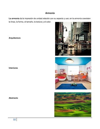Armonía

La armonia da la impresión de unidad relación con su aspecto y uso; en la armonía coexisten
la línea, la forma, el tamaño, la textura y el color.




Arquitectura




Interiores




Abstracto




     32
 