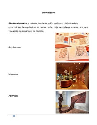 Movimiento



El movimiento hace referencia a la vocación estática o dinámica de la
composición, la arquitectura se mueve: sube, baja, se repliega, avanza, nos toca
y se aleja, se expande y se contrae.




Arquitectura




Interiores




Abstracto




    36
 