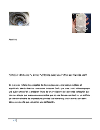 Abstracto




Reflexión: ¿Qué sabia? ¿ Que se? ¿Cómo lo puedo usar? ¿Para qué lo puedo usar?




En lo que se refiere de conceptos de diseño algunos se me habían olvidado el
significado exacto de estos conceptos, lo que se fue lo que puse como reflexión propia
y lo puedo utilizar en la creación futura de un proyecto ya que aquellos conceptos que
por mas simple que suenen son conceptos que no nos damos cuenta al ver un edificio,
ya como estudiante de arquitectura aprende sus nombres y te das cuenta que esos
conceptos son lo que componen una edificación.




    47
 
