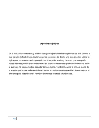 Experiencias propias




En la realización de este muy extenso trabajo he aprendido el tema principal de este diseño, el
cual es salir de lo abstracto, implementar los conceptos de diseño uno a un diseño y utilizar la
lógica para poder entender lo que conforma el espacio, analizo y deduzco que un espacio
posee medidas porque el diseñador toma en cuenta la necesidad que el usuario le dará y que
lo que hare no es una medida estándar por así decirlo. También he visto la primera faceta de
la arquitectura la cual es la sensibilidad, pienso en satisfacer una necesidad, interactuó con el
ambiente para poder diseñar y empleo elementos estéticos y funcionales.




     48
 