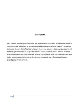 Conclusión



Para concluir este trabajo podemos ver que a partir de un sin número de elementos vemos lo
que conforma la edificación, el empleo de cada elemento en una forma creativa y lógica nos
conlleva a diseñar, el diseño y la arquitectura tienen una relación estrecha ya que a partir del
diseño surge la arquitectura ya que de una idea básica podemos crear e innovar. Pudimos
apreciar también que podemos trabajar el espacio si tomamos en el inmobiliario y que a partir
de los conceptos de diseño dos conformaremos un espacio que influenciara al usuario
psicológica y simbólicamente.




     49
 