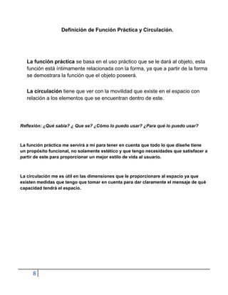 Definición de Función Práctica y Circulación.




   La función práctica se basa en el uso práctico que se le dará al objeto, esta
   función está íntimamente relacionada con la forma, ya que a partir de la forma
   se demostrara la función que el objeto poseerá.


   La circulación tiene que ver con la movilidad que existe en el espacio con
   relación a los elementos que se encuentran dentro de este.




Reflexión: ¿Qué sabia? ¿ Que se? ¿Cómo lo puedo usar? ¿Para qué lo puedo usar?



La función práctica me servirá a mí para tener en cuenta que todo lo que diseñe tiene
un propósito funcional, no solamente estético y que tengo necesidades que satisfacer a
partir de este para proporcionar un mejor estilo de vida al usuario.



La circulación me es útil en las dimensiones que le proporcionare al espacio ya que
existen medidas que tengo que tomar en cuenta para dar claramente el mensaje de qué
capacidad tendrá el espacio.




     8
 