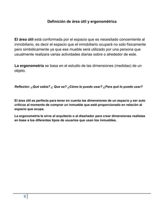 Definición de área útil y ergonométrica



El área útil está conformada por el espacio que es necesitado concerniente al
inmobiliario, es decir el espacio que el inmobiliario ocupará no solo físicamente
pero simbólicamente ya que ese mueble será utilizado por una persona que
usualmente realizara varias actividades diarias sobre o alrededor de este.


La ergonometría se basa en el estudio de las dimensiones (medidas) de un
objeto.



Reflexión: ¿Qué sabia? ¿ Que se? ¿Cómo lo puedo usar? ¿Para qué lo puedo usar?



El área útil es perfecta para tener en cuenta las dimensiones de un espacio y ser auto
críticos al momento de comprar un inmueble que esté proporcionado en relación al
espacio que ocupa.

La ergonometría le sirve al arquitecto o al diseñador para crear dimensiones realistas
en base a los diferentes tipos de usuarios que usan los inmuebles.




      9
 