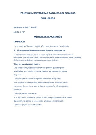 PONTIFICIA UNIVERSIDAD CATOLICA DEL ECUADOR<br />SEDE IBARRA<br />NOMBRE: RAMOS MARIO<br />NIVEL: 1 “B”<br />MÈTODOS DE DEMOSRACIÒN<br />DEFINICIÒN <br />  Demostración por  medio  del razonamiento  deductivo<br />A.   El razonamiento deductivo es una forma de demostración<br />El razonamiento deductivo nos pone en capacidad de obtener conclusiones verdaderas, o aceptables como tales, supuesto que las proposiciones de las cuales se deducen son verdaderas o se aceptan como verdaderas.<br />Tiene las tres etapas siguientes:<br />1. Se elabora una proposición universal o general, que abarque la <br />totalidad de un conjunto o clase de objetos, por ejemplo, la clase de <br />los perros:<br />Todos los perros son cuadrúpedos (tienen cuatro patas).<br />2. Se enuncia una proposición particular sobre uno o algunos de los <br />elementos del con junto o de la clase a que se refiere la proposición    <br />Universal:<br />Todos los galgos son perros.<br />3. Se llega a una deducción, que no es sino una proposición que se infiere <br />lógicamente al aplicar la proposición universal a la particular:<br />Todos los galgos son cuadrúpedos.<br />El razonamiento deductivo se denomina también razonamiento <br />Silogístico porque los tres tipos de proposiciones aludidas constituyen un <br />Silogismo. En un silogismo, la proposición universal se llama premisa <br />mayor, la proposición particular se denomina premisa menor, y la <br />deducción se llama conclusión. De esta suerte, en el silogismo anterior:<br />La premisa mayor es: Todos los perros son cuadrúpedos.<br />La premisa menor es: Todos los galgos son perros.<br />La conclusión es: Todos los galgos son cuadrúpedos.<br />Como quiera que la premisa m El empleo de círculos, para representar los conjuntos o clases, como se muestra en el dibujo adjunto, ayudará a comprender mejor las relaciones implícitas en el razonamiento deductivo o silogístico.<br />1539240433705<br />Como quiera que la premisa mayor enuncia que  todos los perros son cuadrúpedos, el círculo que representa los perros debe ser interior al que representa los cuadrúpedos.<br />Como quiera que la premisa menor o proposición particular enuncia que todos los galgos son perros, el círculo que representa los galgos debe ser interior al que representa los perros.<br />La conclusión es inmediata. Puesto que el círculo  que representa los galgos debe ser interior al que  representa  los  cuadrúpedos,  la única conclusión posible es que los galgos son cuadrúpedos. <br />EJMPLOS:<br />Todos los perros son cuadrúpedos (tienen cuatro patas).<br />             Todos los galgos son perros.<br />              Todos los galgos son cuadrúpedos.<br />Un gato es un animal domestico.<br />Micifuz es un gato.<br />Micifuz es animal domestico.<br />Todos los hombres son mortales.<br />Juan es hombre.<br />Juan es mortal.<br />