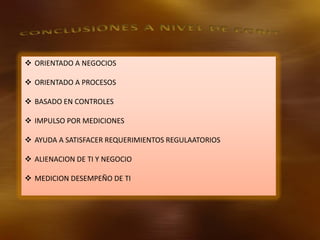  ORIENTADO A NEGOCIOS
 ORIENTADO A PROCESOS
 BASADO EN CONTROLES

 IMPULSO POR MEDICIONES
 AYUDA A SATISFACER REQUERIMIENTOS REGULAATORIOS
 ALIENACION DE TI Y NEGOCIO
 MEDICION DESEMPEÑO DE TI

 