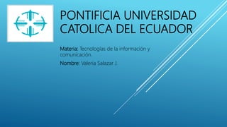 PONTIFICIA UNIVERSIDAD
CATOLICA DEL ECUADOR
Materia: Tecnologías de la información y
comunicación.
Nombre: Valeria Salazar J.
 