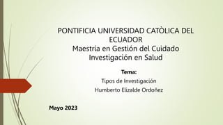 PONTIFICIA UNIVERSIDAD CATÒLICA DEL
ECUADOR
Maestría en Gestión del Cuidado
Investigación en Salud
Tema:
Tipos de Investigación
Humberto Elizalde Ordoñez
Mayo 2023
 