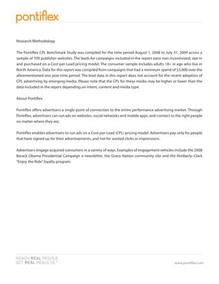 Research Methodology

The Ponti ex CPL Benchmark Study was compiled for the time period August 1, 2008 to July 31, 2009 across a
sample of 709 publisher websites. The leads for campaigns included in the report were non-incentivized, opt-in
and purchased on a Cost-per-Lead pricing model. The consumer sample includes adults 18+ in age who live in
North America. Data for this report was compiled from campaigns that had a minimum spend of $5,000 over the
aforementioned one year time period. The lead data in this report does not account for the recent adoption of
CPL advertising by emerging media. Please note that the CPL for these media may be higher or lower than the
data included in the report depending on intent, content and media type.

About Ponti ex

Ponti ex o ers advertisers a single point of connection to the entire performance advertising market. Through
Ponti ex, advertisers can run ads on websites, social networks and mobile apps, and connect to the right people
no matter where they are.

Ponti ex enables advertisers to run ads on a Cost-per-Lead (CPL) pricing model. Advertisers pay only for people
that have signed up for their advertisements, and not for wasted clicks or impressions.

Advertisers engage acquired consumers in a variety of ways. Examples of engagement vehicles include the 2008
Barack Obama Presidential Campaign e-newsletter, the Graco Nation community site and the Kimberly–Clark
“Enjoy the Ride” loyalty program.




                                                                                              www.ponti ex.com
 