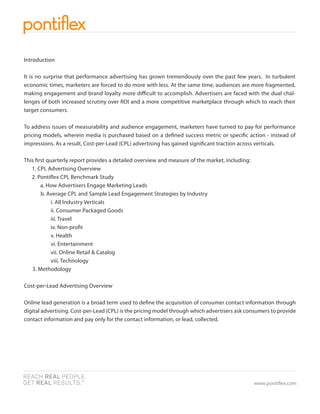 Introduction

It is no surprise that performance advertising has grown tremendously over the past few years. In turbulent
economic times, marketers are forced to do more with less. At the same time, audiences are more fragmented,
making engagement and brand loyalty more di cult to accomplish. Advertisers are faced with the dual chal-
lenges of both increased scrutiny over ROI and a more competitive marketplace through which to reach their
target consumers.

To address issues of measurability and audience engagement, marketers have turned to pay for performance
pricing models, wherein media is purchased based on a de ned success metric or speci c action - instead of
impressions. As a result, Cost-per-Lead (CPL) advertising has gained signi cant traction across verticals.

This rst quarterly report provides a detailed overview and measure of the market, including:
   1. CPL Advertising Overview
   2. Ponti ex CPL Benchmark Study
       a. How Advertisers Engage Marketing Leads
       b. Average CPL and Sample Lead Engagement Strategies by Industry
           i. All Industry Verticals
           ii. Consumer Packaged Goods
           iii. Travel
           iv. Non-pro t
           v. Health
           vi. Entertainment
           vii. Online Retail & Catalog
           viii. Technology
   3. Methodology

Cost-per-Lead Advertising Overview

Online lead generation is a broad term used to de ne the acquisition of consumer contact information through
digital advertising. Cost-per-Lead (CPL) is the pricing model through which advertisers ask consumers to provide
contact information and pay only for the contact information, or lead, collected.




                                                                                               www.ponti ex.com
 