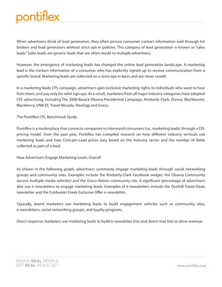 When advertisers think of lead generation, they often picture consumer contact information sold through list
brokers and lead generators without strict opt-in policies. This category of lead generation is known as “sales
leads.” Sales leads are generic leads that are often resold to multiple advertisers.

However, the emergence of marketing leads has changed the online lead generation landscape. A marketing
lead is the contact information of a consumer who has explicitly signed up to receive communication from a
speci c brand. Marketing leads are collected on a strict opt-in basis and are never resold.

In a marketing leads CPL campaign, advertisers gain exclusive marketing rights to individuals who want to hear
from them, and pay only for valid sign ups. As a result, marketers from all major industry categories have adopted
CPL advertising, including The 2008 Barack Obama Presidential Campaign, Kimberly-Clark, Disney, Blockbuster,
Blackberry, UNICEF, Travel Nevada, NewEgg and Graco.

The Ponti ex CPL Benchmark Study

Ponti ex is a marketplace that connects companies to interested consumers (i.e., marketing leads) through a CPL
pricing model. Over the past year, Ponti ex has compiled research on how di erent industry verticals use
marketing leads and how Cost-per-Lead prices vary based on the industry sector and the number of elds
collected as part of a lead.

How Advertisers Engage Marketing Leads: Overall

As shown in the following graph, advertisers commonly engage marketing leads through social networking
groups and community sites. Examples include the Kimberly-Clark Facebook widget, the Obama Community
(across multiple media vehicles) and the Graco Nation community site. A signi cant percentage of advertisers
also use e-newsletters to engage marketing leads. Examples of e-newsletters include the Dunhill Travel Deals
newsletter and the Coldwater Creek Exclusive O er e-newsletter.

Typically, brand marketers use marketing leads to build engagement vehicles such as community sites,
e-newsletters, social networking groups, and loyalty programs.

Direct response marketers use marketing leads to build e-newsletter lists and direct mail lists to drive revenue.




                                                                                                 www.ponti ex.com
 