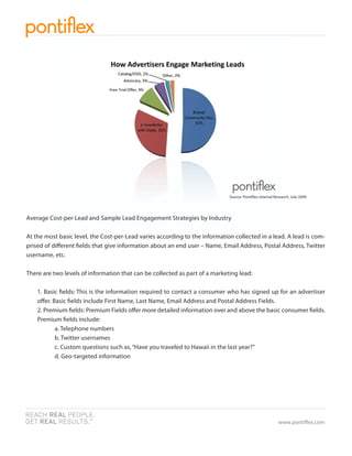 Source: Ponti ex Internal Research, July 2009




Average Cost-per-Lead and Sample Lead Engagement Strategies by Industry

At the most basic level, the Cost-per-Lead varies according to the information collected in a lead. A lead is com-
prised of di erent elds that give information about an end user – Name, Email Address, Postal Address, Twitter
username, etc.

There are two levels of information that can be collected as part of a marketing lead:

    1. Basic elds: This is the information required to contact a consumer who has signed up for an advertiser
    o er. Basic elds include First Name, Last Name, Email Address and Postal Address Fields.
    2. Premium elds: Premium Fields o er more detailed information over and above the basic consumer elds.
    Premium elds include:
           a. Telephone numbers
           b. Twitter usernames
           c. Custom questions such as, “Have you traveled to Hawaii in the last year?”
           d. Geo-targeted information




                                                                                                         www.ponti ex.com
 
