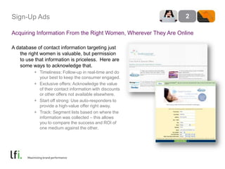 Sign-Up AdsAcquiring Information From the Right Women, Wherever They Are OnlineA database of contact information targeting just the right women is valuable, but permission to use that information is priceless.  Here are some ways to acknowledge that.Timeliness: Follow-up in real-time and do your best to keep the consumer engaged.Exclusive offers: Acknowledge the value of their contact information with discounts or other offers not available elsewhere.Start off strong: Use auto-responders to provide a high-value offer right away.Track: Segment lists based on where the information was collected – this allows you to compare the success and ROI of one medium against the other. 2