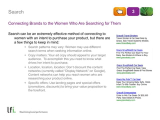 SearchConnecting Brands to the Women Who Are Searching for ThemSearch can be an extremely effective method of connecting to women with an intent to purchase your product, but there are a few things to keep in mind:Search patterns may vary: Women may use different search terms when seeking information online.Copy matters: Your ad copy should appeal to your target audience.  To accomplish this you need to know what drives her intent to purchase.Location, location, location: Don’t discount the content networks (currently called “Display Network” on Google),  Content networks can help you reach women who are researching your product online.Specific offers: Use landing pages and special offers (promotions, discounts) to bring your value proposition to the forefront. 3