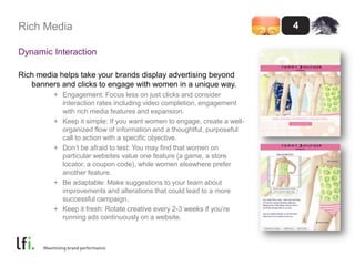 Rich MediaDynamic InteractionRich media helps take your brands display advertising beyond banners and clicks to engage with women in a unique way.Engagement: Focus less on just clicks and consider interaction rates including video completion, engagement with rich media features and expansion.Keep it simple: If you want women to engage, create a well-organized flow of information and a thoughtful, purposeful call to action with a specific objective.Don’t be afraid to test: You may find that women on particular websites value one feature (a game, a store locator, a coupon code), while women elsewhere prefer another feature.Be adaptable: Make suggestions to your team about improvements and alterations that could lead to a more successful campaign.Keep it fresh: Rotate creative every 2-3 weeks if you’re running ads continuously on a website. 4