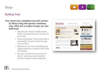 BlogsBuilding TrustYour brand won’t establish trust with women by filling a blog with generic marketing copy. Here are a couple of ways you can build trust:Be personal: Share real-life stories, ideas, and experiences of women on your team.Show personality: Every brand has a personality; let yours show through on your blog.Relevance: You have identified your target market for a reason; don’t hide that reason.Be real: To build trust, you have to earn it; make sure your sincerity shines through in every blog post.6