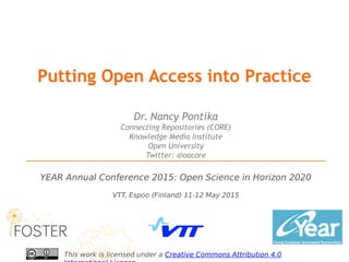 VTT, Espoo (Finland) 11-12 May 2015
YEAR Annual Conference 2015: Open Science in Horizon 2020
This work is licensed under a Creative Commons Attribution 4.0
Dr. Nancy Pontika
Connecting Repositories (CORE)
Knowledge Media Institute
Open University
Twitter: @oacore
Putting Open Access into Practice
 