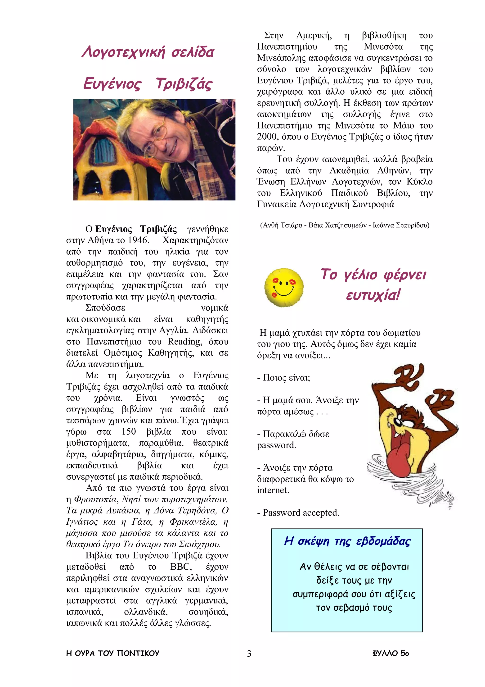 Η ΟΥΡΑ ΤΟΥ ΠΟΝΤΙΚΟΥ ΦΥΛΛΟ 5ο3
Λογοτεχνική σελίδα
Ευγένιος Τριβιζάς
Ο Ευγένιος Τριβιζάς γεννήθηκε
στην Αθήνα το 1946. Χαρακτηριζόταν
από την παιδική του ηλικία για τον
αυθορμητισμό του, την ευγένεια, την
επιμέλεια και την φαντασία του. Σαν
συγγραφέας χαρακτηρίζεται από την
πρωτοτυπία και την μεγάλη φαντασία.
Σπούδασε νομικά
και οικονομικά και είναι καθηγητής
εγκληματολογίας στην Αγγλία. Διδάσκει
στο Πανεπιστήμιο του Reading, όπου
διατελεί Ομότιμος Καθηγητής, και σε
άλλα πανεπιστήμια.
Με τη λογοτεχνία ο Ευγένιος
Τριβιζάς έχει ασχοληθεί από τα παιδικά
του χρόνια. Είναι γνωστός ως
συγγραφέας βιβλίων για παιδιά από
τεσσάρων χρονών και πάνω. Έχει γράψει
γύρω στα 150 βιβλία που είναι:
μυθιστορήματα, παραμύθια, θεατρικά
έργα, αλφαβητάρια, διηγήματα, κόμικς,
εκπαιδευτικά βιβλία και έχει
συνεργαστεί με παιδικά περιοδικά.
Από τα πιο γνωστά του έργα είναι
η Φρουτοπία, Νησί των πυροτεχνημάτων,
Τα μικρά Λυκάκια, η Δόνα Τερηδόνα, Ο
Ιγνάτιος και η Γάτα, η Φρικαντέλα, η
μάγισσα που μισούσε τα κάλαντα και το
θεατρικό έργο Το όνειρο του Σκιάχτρου.
Βιβλία του Ευγένιου Τριβιζά έχουν
μεταδοθεί από το BBC, έχουν
περιληφθεί στα αναγνωστικά ελληνικών
και αμερικανικών σχολείων και έχουν
μεταφραστεί στα αγγλικά γερμανικά,
ισπανικά, ολλανδικά, σουηδικά,
ιαπωνικά και πολλές άλλες γλώσσες.
Στην Αμερική, η βιβλιοθήκη του
Πανεπιστημίου της Μινεσότα της
Μινεάπολης αποφάσισε να συγκεντρώσει το
σύνολο των λογοτεχνικών βιβλίων του
Ευγένιου Τριβιζά, μελέτες για το έργο του,
χειρόγραφα και άλλο υλικό σε μια ειδική
ερευνητική συλλογή. Η έκθεση των πρώτων
αποκτημάτων της συλλογής έγινε στο
Πανεπιστήμιο της Μινεσότα το Μάιο του
2000, όπου ο Ευγένιος Τριβιζάς ο ίδιος ήταν
παρών.
Του έχουν απονεμηθεί, πολλά βραβεία
όπως από την Ακαδημία Αθηνών, την
Ένωση Ελλήνων Λογοτεχνών, τον Κύκλο
του Ελληνικού Παιδικού Βιβλίου, την
Γυναικεία Λογοτεχνική Συντροφιά
(Ανθή Τσιάρα - Βάια Χατζησυμεών - Ιωάννα Σταυρίδου)
Το γέλιο φέρνει
ευτυχία!
Η μαμά χτυπάει την πόρτα του δωματίου
του γιου της. Αυτός όμως δεν έχει καμία
όρεξη να ανοίξει...
- Ποιος είναι;
- Η μαμά σου. Άνοιξε την
πόρτα αμέσως . . .
- Παρακαλώ δώσε
password.
- Άνοιξε την πόρτα
διαφορετικά θα κόψω το
internet.
- Password accepted.
Η σκέψη της εβδομάδας
Αν θέλεις να σε σέβονται
δείξε τους με την
συμπεριφορά σου ότι αξίζεις
τον σεβασμό τους
 