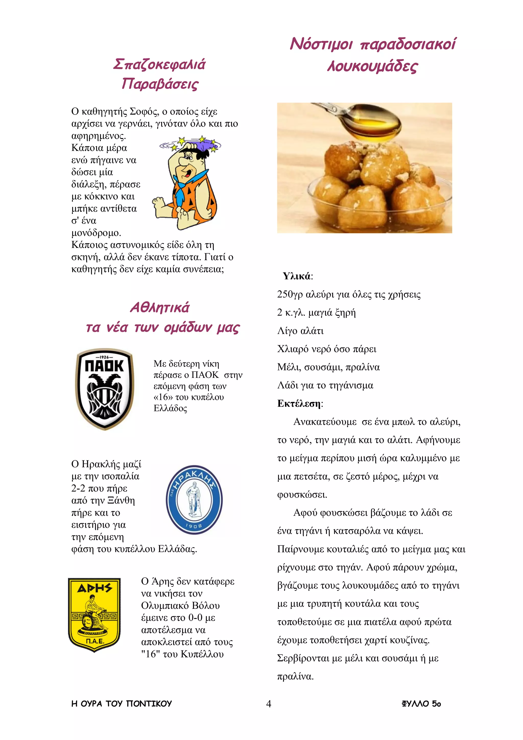 Η ΟΥΡΑ ΤΟΥ ΠΟΝΤΙΚΟΥ ΦΥΛΛΟ 5ο4
Σπαζοκεφαλιά
Παραβάσεις
Ο καθηγητής Σοφός, ο οποίος είχε
αρχίσει να γερνάει, γινόταν όλο και πιο
αφηρημένος.
Κάποια μέρα
ενώ πήγαινε να
δώσει μία
διάλεξη, πέρασε
με κόκκινο και
μπήκε αντίθετα
σ' ένα
μονόδρομο.
Κάποιος αστυνομικός είδε όλη τη
σκηνή, αλλά δεν έκανε τίποτα. Γιατί ο
καθηγητής δεν είχε καμία συνέπεια;
Αθλητικά
τα νέα των ομάδων μας
Με δεύτερη νίκη
πέρασε ο ΠΑΟΚ στην
επόμενη φάση των
«16» του κυπέλου
Ελλάδος
Ο Ηρακλής μαζί
με την ισοπαλία
2-2 που πήρε
από την Ξάνθη
πήρε και το
εισιτήριο για
την επόμενη
φάση του κυπέλλου Ελλάδας.
Ο Άρης δεν κατάφερε
να νικήσει τον
Ολυμπιακό Βόλου
έμεινε στο 0-0 με
αποτέλεσμα να
αποκλειστεί από τους
"16" του Κυπέλλου
Νόστιμοι παραδοσιακοί
λουκουμάδες
Υλικά:
250γρ αλεύρι για όλες τις χρήσεις
2 κ.γλ. μαγιά ξηρή
Λίγο αλάτι
Χλιαρό νερό όσο πάρει
Μέλι, σουσάμι, πραλίνα
Λάδι για το τηγάνισμα
Εκτέλεση:
Ανακατεύουμε σε ένα μπωλ το αλεύρι,
το νερό, την μαγιά και το αλάτι. Αφήνουμε
το μείγμα περίπου μισή ώρα καλυμμένο με
μια πετσέτα, σε ζεστό μέρος, μέχρι να
φουσκώσει.
Αφού φουσκώσει βάζουμε το λάδι σε
ένα τηγάνι ή κατσαρόλα να κάψει.
Παίρνουμε κουταλιές από το μείγμα μας και
ρίχνουμε στο τηγάν. Αφού πάρουν χρώμα,
βγάζουμε τους λουκουμάδες από το τηγάνι
με μια τρυπητή κουτάλα και τους
τοποθετούμε σε μια πιατέλα αφού πρώτα
έχουμε τοποθετήσει χαρτί κουζίνας.
Σερβίρονται με μέλι και σουσάμι ή με
πραλίνα.
 