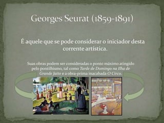 É aquele que se pode considerar o iniciador desta
corrente artística.
Suas obras podem ser consideradas o ponto máximo atingido
pelo pontilhismo, tal como Tarde de Domingo na Ilha de
Grande Jatte e a obra-prima inacabada O Circo.
 