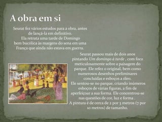 Seurat fez vários estudos para a obra, antes
de lançá-la em definitivo.
Ela retrata uma tarde de Domingo
bem bucólica às margens do sena em uma
França que ainda não estava em guerra.
Seurat passou mais de dois anos
pintando Um domingo à tarde , com foco
meticulosamente sobre a paisagem do
parque. Ele refez o original, bem como
numerosos desenhos preliminares
concluídas e esboços a óleo.
Ele sentou-se no parque, criando inúmeros
esboços de várias figuras, a fim de
aperfeiçoar a sua forma. Ele concentrou-se
nas questões de cor, luz e forma .
A pintura é de cerca de 2 por 3 metros (7 por
10 metros) de tamanho.
 