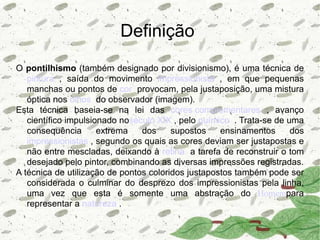Definição
O pontilhismo (também designado por divisionismo), é uma técnica de
   pintura , saída do movimento impressionista , em que pequenas
   manchas ou pontos de cor provocam, pela justaposição, uma mistura
   óptica nos olhos do observador (imagem).
Esta técnica baseia-se na lei das cores complementares , avanço
   científico impulsionado noséculo XIX , pelo químico . Trata-se de uma
   consequência       extrema   dos     supostos    ensinamentos      dos
   impressionistas , segundo os quais as cores deviam ser justapostas e
   não entre mescladas, deixando à retina a tarefa de reconstruir o tom
   desejado pelo pintor, combinando as diversas impressões registradas.
A técnica de utilização de pontos coloridos justapostos também pode ser
   considerada o culminar do desprezo dos impressionistas pela linha,
   uma vez que esta é somente uma abstração do Homempara
   representar a natureza .
 