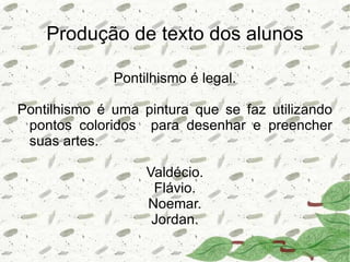 Produção de texto dos alunos

              Pontilhismo é legal.

Pontilhismo é uma pintura que se faz utilizando
 pontos coloridos para desenhar e preencher
 suas artes.

                   Valdécio.
                    Flávio.
                   Noemar.
                    Jordan.
 