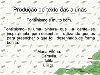 Produção de texto das alunas
           Pontilhismo é muito bom.

Pontilhismo é uma pintura que a gente se
 inspira nela para desenhar , utilizando pontos
 para preencher o que foi desenhado de forma
 bonita.

                 Maria Vitória.
                  Camylla.
                    Talita.
                   Eliada.
 