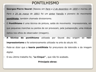 PONTILHISMO
- Georges-Pierre Seurat (Nasceu em Paris a 2 de dezembro de 1859 e morreu em
Paris a 29 de março de 1891) foi um pintor francês e pioneiro do movimento
pontilhista, também chamado divisionismo.
- O Pontilhismo é uma técnica de pintura, saída do movimento impressionista, em
que pequenas manchas ou pontos de cor provocam, pela justaposição, uma mistura
óptica nos olhos do observador (imagem).
- A técnica do pontilhismo utilizada por Seurat deu origem ao neo-
impressionismo e foi extensivamente utilizada na arte do século XX.
- Pode-se dizer que a teoria pontilhista foi precursora da televisão e da imagem
digital.
- O seu último trabalho foi, “Le Cirque” , que não foi acabado.
Principais obras:
 