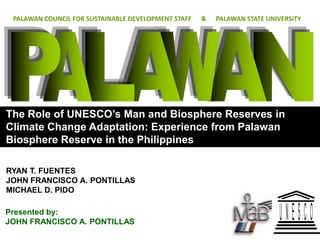 PALAWAN COUNCIL FOR SUSTAINABLE DEVELOPMENT STAFF   &   PALAWAN STATE UNIVERSITY




The Role of UNESCO’s Man and Biosphere Reserves in
Climate Change Adaptation: Experience from Palawan
Biosphere Reserve in the Philippines

RYAN T. FUENTES
JOHN FRANCISCO A. PONTILLAS
MICHAEL D. PIDO

Presented by:
JOHN FRANCISCO A. PONTILLAS
 