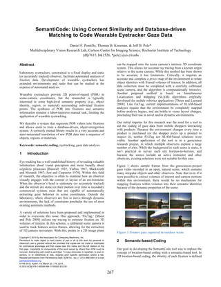 SemantiCode: Using Content Similarity and Database-driven
                    Matching to Code Wearable Eyetracker Gaze Data
                                      Daniel F. Pontillo, Thomas B. Kinsman, & Jeff B. Pelz*
           Multidisciplinary Vision Research Lab, Carlson Center for Imaging Science, Rochester Institute of Technology
                                              {dfp7615, btk1526, *pelz}@cis.rit.edu

Abstract                                                                                           can be mapped onto the scene camera’s intrinsic 3D coordinate
                                                                                                   system. This allows for accurate ray tracing from a known origin
Laboratory eyetrackers, constrained to a fixed display and static                                  relative to the scene camera. While this method has been shown
(or accurately tracked) observer, facilitate automated analysis of                                 to be accurate, it has limitations. Critically, it requires an
fixation data. Development of wearable eyetrackers has                                             accurate and complete a priori map of the environment to relate
extended environments and tasks that can be studied at the                                         object identities with fixated volumes of interest. In addition, all
expense of automated analysis.                                                                     data collection must be completed with a carefully calibrated
                                                                                                   scene camera, and the algorithm is computationally intensive.
Wearable eyetrackers provide 2D point-of-regard (POR) in                                           Another proposed method is based on Simultaneous
scene-camera coordinates, but the researcher is typically                                          Localization and Mapping (SLAM) algorithms originally
interested in some high-level semantic property (e.g., object                                      developed for mobile robotics applications [Thrun and Leonard
identity, region, or material) surrounding individual fixation                                     2008]. Like FixTag, current implementations of SLAM-based
points. The synthesis of POR into fixations and semantic                                           analyses require that the environment be completely mapped
information remains a labor-intensive manual task, limiting the                                    before analysis begins, and are brittle to scene layout changes,
application of wearable eyetracking.                                                               precluding their use in novel and/or dynamic environments.

We describe a system that segments POR videos into fixations                                       Our initial impetus for this research was the need for a tool to
and allows users to train a database-driven, object-recognition                                    aid the coding of gaze data from mobile shoppers interacting
system. A correctly trained library results in a very accurate and                                 with products. Because the environment changes every time a
semi-automated translation of raw POR data into a sequence of                                      product is purchased (or the shopper picks up a product to
objects, regions or materials.                                                                     inspect it), neither FixTag nor SLAM-based solutions were
                                                                                                   viable. Another application of the tool is in a geoscience
Keywords: semantic coding, eyetracking, gaze data analysis                                         research project, in which multiple observers explore a large
                                                                                                   number of sites. While the background in each scene is static, it
                                                                                                   isn’t practical to survey each site horizon-to-horizon, and
1       Introduction                                                                               because the scenes include an active instructor and other
                                                                                                   observers, existing solutions were not suitable for this case.
Eye tracking has a well-established history of revealing valuable
information about visual perception and more broadly about                                         Figure 1 shows sample frames from the geosciences-project
cognitive processes [Buswell 1935; Yarbus 1967; Mackworth                                          gaze video recorded in an open, natural scene, which contains
and Morandi 1967; Just and Carpenter 1976]. Within this field                                      many irregular objects and other observers. Note that even if it
of research, the objective is often to examine how an observer                                     were possible to extract volumes of interest and camera motions
visually engages with the content or layout of an environment.                                     within this environment, there would be no mechanism for
When the observer’s head is stationary (or accurately tracked)                                     mapping fixations within volumes into their semantic identities
and the stimuli are static (or their motion over time is recorded),                                because of the dynamic properties of the scene.
commercial systems exist that are capable of automatically
extracting gaze behavior in scene coordinates. Outside the
laboratory, where observers are free to move through dynamic
environments, the lack of constraints precludes the use of most
existing automatic methods.

A variety of solutions have been proposed and implemented in
order to overcome this issue. One approach, ‘FixTag,’ [Munn
and Pelz 2009] utilizes ray tracing to estimate fixation on 3D
volumes of interest. In this scheme, a calibrated scene camera is
used to track features across frames, allowing for the extraction
of 3D camera movement. With this, points in a 2D image plane
                                                                                                   Figure 1 Frames gaze captured in outdoor scene
Copyright © 2010 by the Association for Computing Machinery, Inc.
Permission to make digital or hard copies of part or all of this work for personal or              2     Semantic-based Coding
classroom use is granted without fee provided that copies are not made or distributed
for commercial advantage and that copies bear this notice and the full citation on the
first page. Copyrights for components of this work owned by others than ACM must be                Our goal in developing the SemantiCode tool was to replace the
honored. Abstracting with credit is permitted. To copy otherwise, to republish, to post on         concept of location-based coding with a semantic-based tool. In
servers, or to redistribute to lists, requires prior specific permission and/or a fee.
Request permissions from Permissions Dept, ACM Inc., fax +1 (212) 869-0481 or e-mail
                                                                                                   2D location-based coding, the identity of each fixation is defined
permissions@acm.org.
ETRA 2010, Austin, TX, March 22 – 24, 2010.
© 2010 ACM 978-1-60558-994-7/10/0003 $10.00

                                                                                             267
 