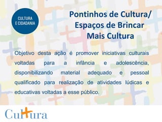 Objetivo desta ação é promover iniciativas culturais voltadas para a infância e adolescência, disponibilizando material adequado e pessoal qualificado para realização de atividades lúdicas e educativas voltadas a esse público.  