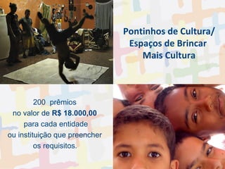 Pontinhos de Cultura/ Espaços de Brincar  Mais Cultura 200  prêmios  no valor de  R$ 18.000,00   para cada entidade ou instituição que preencher  os requisitos .  