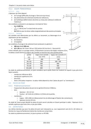 Chapitre 3 : les ponts mixtes acier-béton
Cours de Ponts mixtes 2014-2015 Enseignant : A. NEHAOUA
III-10
4.2.2 COUPE TRANSVERSALE
4.2.2.1.1 Ame
L'épaisseur de l'âme dépend :
 de l'usinage (difficultés d'usinage si l'âme est trop mince),
 des phénomènes de voilement (nombre de raidisseurs),
 de l'esthétique (déformations des âmes au niveau des raidisseurs visibles de
l'extérieur).
Ces conditions conduisent à une épaisseur minimale de l'âme :
- tw ≤ 0,005 hw
-
𝑉
ℎ 𝑤 𝑡 𝑤
≤ 100 𝑁/𝑚𝑚2
en état limite de service
- tw ≥ 12 mm pour les âmes raidies longitudinalement des poutres principales
4.2.2.1.2 Semelles
Les semelles sont déterminées par les efforts au lancement, au bétonnage et en
exploitation par des conditions :
 de résistance,
 d’instabilité.
Les conditions d’usinage et de voilement local conduisent en général à
 400 mm ≤ b ≤1 300 mm
 b/t ≤ 30 pour de l’acier E 36 ou E 355 (article 18-3 du titre V – fascicule 61).
A titre indicatif, pour un ouvrage continu, d’élancement courant et de largeur moyenne 10 m,
le tableau suivant donne les largeurs des semelles en fonction de la plus grande portée.
portée
(m)
largeur de la semelle
sup. (mm)
largeur de la semelle inf.
(mm)
<30 400 500
30 à 50 500 500 - 700
50 à 70 600 800
70 à 85 700 900
85 à100 800 1 000
Au stade du prédimensionnement, on peut considérer que le poids d'acier de l'ossature se répartit à peu près de la
façon-suivante :
- membrures inférieures 40 %
- membrures supérieures 25 %
- âme 20 %
- divers 15% (valeur moyenne : la valeur réelle dépend du choix "pièces de pont" ou "entretoises")
4.3 PIECES DE PONT
4.3.1 Prédimensionnement
- l'espacement des pièces de pont est en général d'environ 4 Mètres,
- âme :
o épaisseur : 10 à 12 mm
o hauteur : de l'ordre de 1/10ème à 1/15ème de la portée,
- membrures :
o largeur : 220 à 300 mm (déversement lors du bétonnage et fixation des connecteurs),
o épaisseur environ 20 mm.
Au stade de l'avant-projet détaillé les pièces de pont seront calculées en faisant participer la dalle : l'épaisseur de la
semelle supérieure peut alors être un peu plus faible.
4.4 ENTRETOISES
Les mêmes données que pour les pièces de pont sont nécessaires au. Leur espacement varie de 6 à 10 mètres en
fonction du risque de flambement latéral des membrures comprimées.
Au stade du prédimensionnement, on pourra prévoir un IPE 600.
 