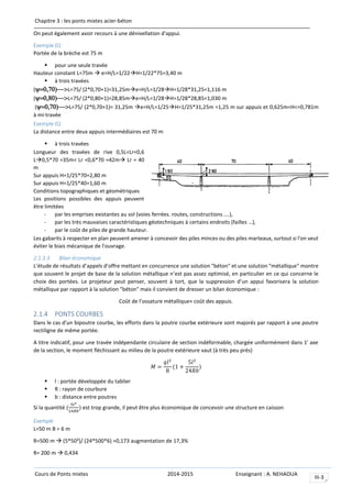 Chapitre 3 : les ponts mixtes acier-béton
Cours de Ponts mixtes 2014-2015 Enseignant : A. NEHAOUA
III-3
On peut également avoir recours à une dénivellation d'appui.
Exemple 02
Portée de la brèche est 75 m
 pour une seule travée
Hauteur constant L=75m  e=H/L=1/22H=1/22*75=3,40 m
 à trois travées
(L=75/ (2*0,70+1)=31,25me=H/L=1/28H=1/28*31,25=1,116 m
(L=75/ (2*0,80+1)=28,85me=H/L=1/28H=1/28*28,85=1,030 m
(L=75/ (2*0,70+1)= 31,25m e=H/L=1/25H=1/25*31,25m =1,25 m sur appuis et 0,625m<H<=0,781m
à mi-travée
Exemple 02
La distance entre deux appuis intermédiaires est 70 m
 à trois travées
Longueur des travées de rive 0,5L<Lr<0,6
L0,5*70 =35m< Lr <0,6*70 =42m Lr = 40
m
Sur appuis H=1/25*70=2,80 m
Sur appuis H=1/25*40=1,60 m
Conditions topographiques et géométriques
Les positions possibles des appuis peuvent
être limitées
- par les emprises existantes au sol (voies ferrées. routes, constructions ….),
- par les très mauvaises caractéristiques géotechniques à certains endroits (failles …),
- par le coût de piles de grande hauteur.
Les gabarits à respecter en plan peuvent amener à concevoir des piles minces ou des piles marteaux, surtout si l'on veut
éviter le biais mécanique de l'ouvrage.
2.1.3.3 Bilan économique
L’étude de résultats d’appels d’offre mettant en concurrence une solution "béton" et une solution "métallique" montre
que souvent le projet de base de la solution métallique n’est pas assez optimisé, en particulier en ce qui concerne le
choix des portées. Le projeteur peut penser, souvent à tort, que la suppression d’un appui favorisera la solution
métallique par rapport à la solution "béton" mais il convient de dresser un bilan économique :
Coût de l’ossature métallique+ coût des appuis.
2.1.4 PONTS COURBES
Dans le cas d'un bipoutre courbe, les efforts dans la poutre courbe extérieure sont majorés par rapport à une poutre
rectiligne de même portée.
A titre indicatif, pour une travée indépendante circulaire de section indéformable, chargée uniformément dans 1' axe
de la section, le moment fléchissant au milieu de la poutre extérieure vaut (à très peu près)
𝑀 =
𝑞𝑙2
8
(1 +
5𝑙2
24𝑅𝑏
)
 l : portée développée du tablier
 R : rayon de courbure
 b : distance entre poutres
Si la quantité (
5𝑙2
24𝑅𝑏
) est trop grande, il peut être plus économique de concevoir une structure en caisson
Exemple
L=50 m B = 6 m
R=500 m  (5*50²)/ (24*500*6) =0,173 augmentation de 17,3%
R= 200 m  0,434
 