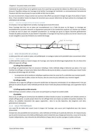 Chapitre 3 : les ponts mixtes acier-béton
Cours de Ponts mixtes 2014-2015 Enseignant : A. NEHAOUA
III-6
L'extrémité du porte-à-faux est en général munie d'un avant-bec qui permet de réduire les efforts dans la structure,
d'assurer l'équilibre statique de l'ouvrage et de faciliter l'accostage de l'extrémité. Le contreventement horizontal de
l'ossature doit être assuré jusqu'à ce que la dalle ait été mise en place.
Au cours du lancement, chaque section est soumise à des efforts qui peuvent changer de signe d'une phase à l'autre.
Ainsi, il faut considérer toutes les étapes de lancement pour pouvoir déterminer de façon précise les enveloppes de
sollicitations de montage.
2.3.1.2 Cas d’un ouvrage continu de hauteur variable
Si la hauteur n'est que légèrement variable, l'ouvrage peut encore être lancé.
Sinon l'ouvrage doit être mis en place par encorbellement ou à l'aide de grues ou de bigues. Le montage par
encorbellements successifs nécessite un équipement particulier et de nombreuses soudures sur chantier qui rendent
ce mode de mise en place non compétitif actuellement. Le montage par grues ou bigues nécessite généralement
l'emploi de palées provisoires et peut devenir impossible si l'ouvrage est trop haut au-dessus du terrain naturel ou de
la voie navigable à cause des limitations du matériel de levage.
2.3.2 MISE EN OEUVRE DE LA DALLE
La dalle peut être soit coulée en place, soit préfabriquée. Le coulage en place est le procédé le plus couramment utilisé.
2.3.2.1 Dalle coulée en place
La dalle doit être coulée sur toute la largeur de l'ouvrage, sans reprise de bétonnage longitudinale. On a le choix entre
différents types de coffrage
a) coffrage fixe traditionnel
Le coffrage est généralement fixé à la structure métallique. Cette méthode oblige à bétonner par plots si l'on veut
réutiliser les coffrages. La liaison acier-béton étant effective dès la prise du béton, on peut en profiter pour choisir l'ordre
des phases de bétonnage afin de limiter
- la compression de la membrure métallique supérieure dans les zones les Pl us sollicitées sous moment positif,
- la traction dans la dalle, et donc les fissures, dans les zones les plus sollicitées sous moment négatif.
b) coffrage mobile
L'utilisation de ce type de coffrage se rencontre plutôt dans les bipoutres entretoisées où son déplacement n'est pas
gêné par les pièces de pont. Cette méthode permet de choisir l'ordre des phases de bétonnage, sans augmenter trop le
coût.
c) Coffrage perdu en tôle nervurée
Cette technique consiste à utiliser un bac acier non participant sur lequel est coulée la dalle.
d) prédalles
Dans ce cas, le coffrage est constitué par des dallettes en béton laissées en place. Les prédalles sont utilisées comme un
simple coffrage perdu. Le poids propre élevé d'un tel coffrage limite son emploi aux tabliers de portées modestes. Par
ailleurs, les prédalles nécessitent des appuis rapprochés ; dans le cas des bipoutres, des longerons sont donc
généralement nécessaires.
2.3.3 DALLE PRÉFABRIQUEE
Une seule file de dalles doit couvrir toute la largeur de l'ouvrage, sans aucun joint longitudinal pour des raisons
d'étanchéité.
Compte-tenu des possibilités de manutention, cette méthode est limitée par le poids des éléments. On impose de plus
que les joints transversaux entre dalles préfabriquées soient comprimés sous charges permanentes, ce qui est le cas des
travées indépendantes, mais nécessite des dénivellations d'appui dans le cas des ouvrages à travées continues.
 