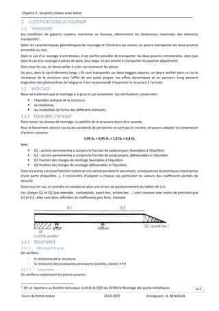 Chapitre 3 : les ponts mixtes acier-béton
Cours de Ponts mixtes 2014-2015 Enseignant : A. NEHAOUA
III-7
3 JUSTIFICATIONS A FOURNIR
3.1 TRANSPORT
Les conditions de gabarits routiers, maritimes ou fluviaux, déterminent les dimensions maximales des éléments
transportés1
.
Selon les caractéristiques géométriques de l'ouvrage et l'itinéraire du convoi, on pourra transporter les deux poutres
ensemble ou non.
Dans le cas d'un ouvrage à entretoises, il est parfois possible de transporter les deux poutres entretoisées, alors que
dans le cas d'un ouvrage à pièces de pont, plus large, on est amené à transporter les poutres séparément.
Dans tous les cas, on devra veiller à caler correctement les pièces.
De plus, dans le cas d'éléments longs, s'ils sont transportés sur deux boggies séparés, on devra vérifier dans ce cas la
résistance de la structure sous l'effet de son poids propre. Les effets dynamiques et un parcours 1ong peuvent
engendrer des phénomènes de fatigue et il est recommandé d'examiner la structure à l'arrivée.
3.2 MONTAGE
Nous ne traiterons que le montage à la grue et par lancement. Les vérifications concernent :
 l'équilibre statique de la structure,
 sa résistance,
 les instabilités de forme des différents éléments
3.2.1 EQUILIBRE STATIQUE
Dans toutes les phases de montage, la stabilité de la structure devra être assurée.
Pour le lancement, dans le cas où des accidents de personnes ne sont pas à craindre, on pourra adopter la combinaison
d'actions suivante :
1,05 G2 + 0,95 G1 + 1,2 Q2 + 0,8 Q1
Avec
 G1 : actions permanentes y compris la fraction de poids propre, favorables à l'équilibre,
 G2 : actions permanentes y compris la fraction de poids propre, défavorables à l'équilibre
 Q1 fraction des charges de montage favorables à l'équilibre
 Q2 fraction des charges de montage défavorables à l'équilibre.
Dans les autres cas (voie franchie restant en circulation pendant le lancement, conséquences économiques importantes
d'une perte d’équilibre...), il conviendra d'adapter à chaque cas particulier les valeurs des coefficients partiels de
sécurité.
Dans tous les cas, on prendra en compte en plus une erreur de positionnement du tablier de 1 m.
Les charges Q1 et Q2 (par exemple : contrepoids, avant-bec, arrière-bec ...) sont connues avec moins de précision que
G1 et G2 ; elles sont donc affectées de coefficients plus forts. Exemple
3.2.2 RESISTANCE
3.2.2.1 Montage à la grue
On vérifiera :
- la résistance de la structure,
- la résistance des accessoires provisoires {oreilles, clames •••)
3.2.2.2 Lancement
On vérifiera notamment les points suivants :
1
: On se reportera au Bulletin technique no 8 de la DOA du SETRA le Montage des ponts métalliques
 