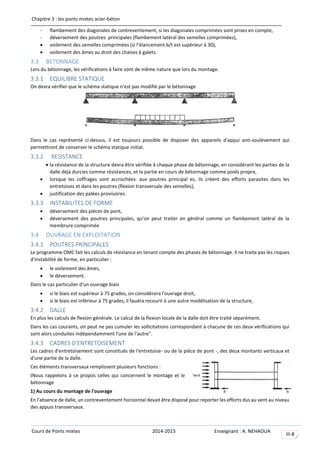 Chapitre 3 : les ponts mixtes acier-béton
Cours de Ponts mixtes 2014-2015 Enseignant : A. NEHAOUA
III-8
- flambement des diagonales de contreventement, si les diagonales comprimées sont prises en compte,
- déversement des poutres· principales (flambement latéral des semelles comprimées),
 voilement des semelles comprimées (si l’élancement b/t est supérieur à 30),
 voilement des âmes au droit des chaises à galets.
3.3 BETONNAGE
Lors du bétonnage, les vérifications à faire sont de même nature que lors du montage.
3.3.1 EQUILIBRE STATIQUE
On devra vérifier que le schéma statique n'est pas modifié par le bétonnage
Dans le cas représenté ci-dessus, il est toujours possible de disposer des appareils d'appui anti-soulèvement qui
permettront de conserver le schéma statique initial.
3.3.2 RESISTANCE
 la résistance de la structure devra être vérifiée â chaque phase de bétonnage, en considérant les parties de la
dalle déjà durcies comme résistances, et la partie en cours de bétonnage comme poids propre,
 lorsque les coffrages sont accrochées· aux poutres principal es, ils créent des efforts parasites dans les
entretoises et dans les poutres (flexion transversale des semelles),
 justification des palées provisoires.
3.3.3 INSTABILITES DE FORME
 déversement des pièces de pont,
 déversement des poutres principales, qu'on peut traiter en général comme un flambement latéral de la
membrure comprimée
3.4 OUVRAGE EN EXPLOITATION
3.4.1 POUTRES PRINCIPALES
Le programme OMC fait les calculs de résistance en tenant compte des phases de bétonnage. Il ne traite pas les risques
d'instabilité de forme, en particulier :
 le voilement des âmes,
 le déversement.
Dans le cas particulier d'un ouvrage biais
 si le biais est supérieur à 75 grades, on considèrera l'ouvrage droit,
 si le biais est inférieur à 75 grades, il faudra recourir à une autre modélisation de la structure,
3.4.2 DALLE
En plus les calculs de flexion générale. Le calcul de la flexion locale de la dalle doit être traité séparément.
Dans les cas courants, on peut ne pas cumuler les sollicitations correspondant à chacune de ces deux vérifications qui
sont alors conduites indépendamment l'une de l'autre".
3.4.3 CADRES D'ENTRETOISEMENT
Les cadres d'entretoisement sont constitués de l'entretoise- ou de la pièce de pont -, des deux montants verticaux et
d'une partie de la dalle.
Ces éléments transversaux remplissent plusieurs fonctions :
(Nous rappelons à ce propos celles qui concernent le montage et le
bétonnage
1) Au cours du montage de l'ouvrage
En l'absence de dalle, un contreventement horizontal devait être disposé pour reporter les efforts dus au vent au niveau
des appuis transversaux.
 