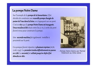 Sur l’exemplede la pompede laSamaritaine,il fut
décidéede construire une nouvellepompechargéede
puiserdel’eaudanslaSeine,en s’appuyant sur un pont.
C’esten 1671que la pompeNotreDameestinaugurée.
Deuxmoulinsà blésitués entre les 3e et 4e arche du pont
furent revus pour construire la pompe.
Une secondemachinefut également installée à
proximitésur le pont.
Ces pompes furent réparées à plusieursreprises(1678,
1708, 1795). La premièretombadéfinitivementenpanne
en1786.La secondefut utiliséejusqu’en1858etfut
démolieen1861.
LapompeNotreDameLapompeNotreDame
- Pompe Notre Dame par Martial
Potémont au XIXe siècle -
 