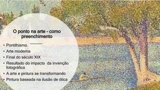 O ponto na arte – como
preenchimento
• Pontilhismo
• Arte moderna
• Final do século XIX
• Resultado do impacto da invenção
fotográfica
• A arte e pintura se transformando
• Pintura baseada na ilusão de ótica
 