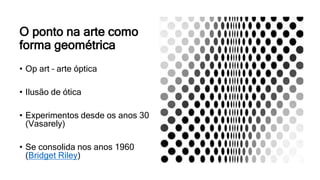 O ponto na arte como
forma geométrica
• Op art – arte óptica
• Ilusão de ótica
• Experimentos desde os anos 30
(Vasarely)
• Se consolida nos anos 1960
(Bridget Riley)
 