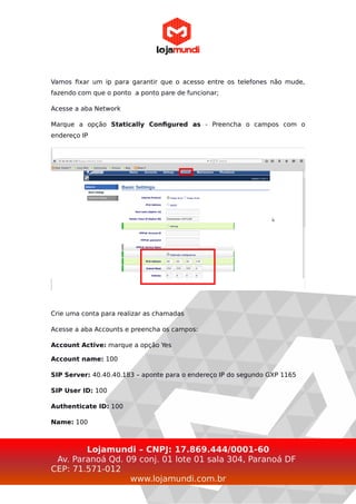 Vamos fixar um ip para garantir que o acesso entre os telefones não mude,
fazendo com que o ponto a ponto pare de funcionar;
Acesse a aba Network
Marque a opção Statically Configured as - Preencha o campos com o
endereço IP
Crie uma conta para realizar as chamadas
Acesse a aba Accounts e preencha os campos:
Account Active: marque a opção Yes
Account name: 100
SIP Server: 40.40.40.183 – aponte para o endereço IP do segundo GXP 1165
SIP User ID: 100
Authenticate ID: 100
Name: 100
Lojamundi – CNPJ: 17.869.444/0001-60
Av. Paranoá Qd. 09 conj. 01 lote 01 sala 304, Paranoá DF
CEP: 71.571-012
www.lojamundi.com.br
 